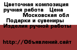 Цветочная композиция  ручная работа › Цена ­ 1500-2000 - Московская обл. Подарки и сувениры » Изделия ручной работы   